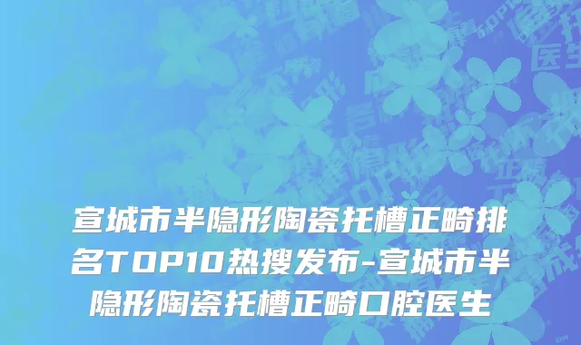 宣城市半隐形陶瓷托槽正畸排名TOP10热搜发布-宣城市半隐形陶瓷托槽正畸口腔医生