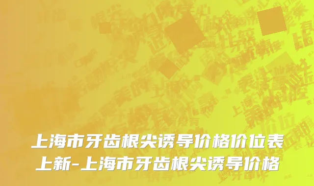 上海市牙齿根尖诱导价格价位表上新-上海市牙齿根尖诱导价格