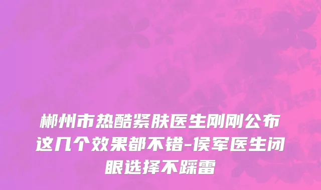 郴州市热酷紧肤医生刚刚公布这几个效果都不错-侯军医生闭眼选择不踩雷