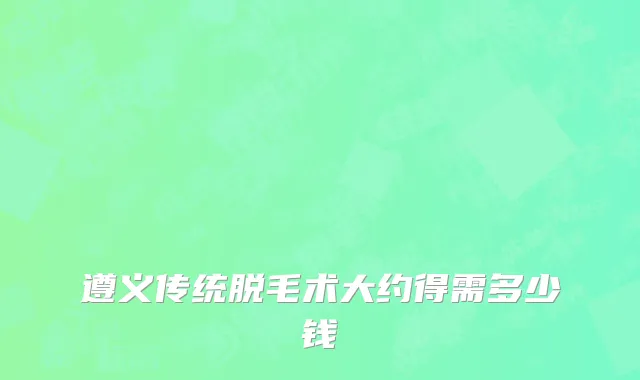 遵义传统脱毛术大约得需多少钱