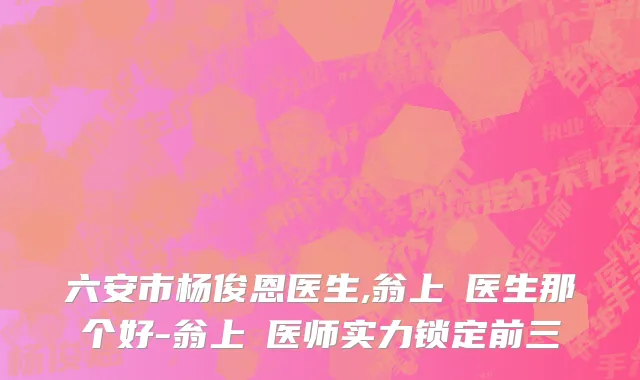 六安市杨俊恩医生,翁上喬医生那个好-翁上喬医师实力锁定前三