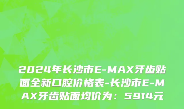 2024年长沙市E-MAX牙齿贴面全新口腔价格表-长沙市E-MAX牙齿贴面均价为：5914元