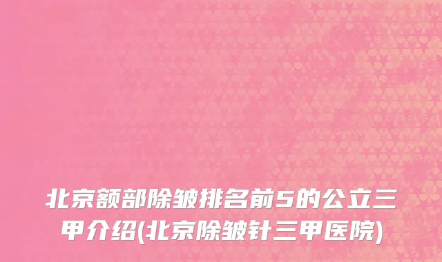 北京额部除皱排名前5的公立三甲介绍(北京除皱针三甲医院)
