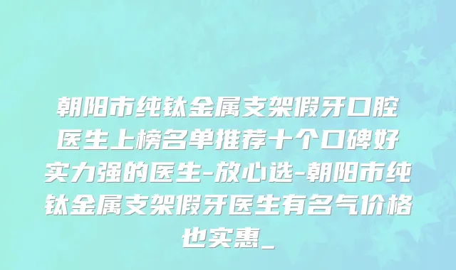 朝阳市纯钛金属支架假牙口腔医生上榜名单推荐十个口碑好实力强的医生-放心选-朝阳市纯钛金属支架假牙医生有名气价格也实惠_