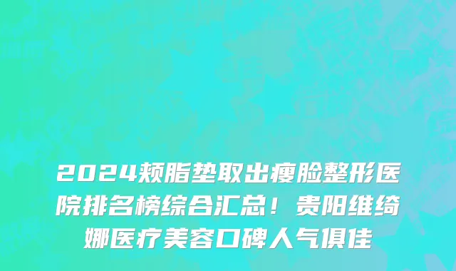 2024颊脂垫取出瘦脸整形医院排名榜综合汇总！贵阳维绮娜医疗美容口碑人气俱佳