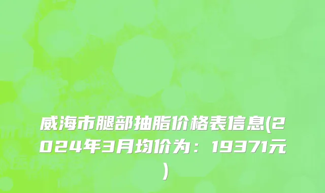 威海市腿部抽脂价格表信息(2024年3月均价为：19371元）