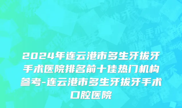 2024年连云港市多生牙拔牙手术医院排名前十佳热门机构参考-连云港市多生牙拔牙手术口腔医院