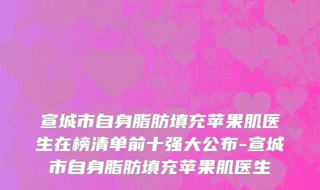 宣城市自身脂肪填充苹果肌医生在榜清单前十强大公布-宣城市自身脂肪填充苹果肌医生