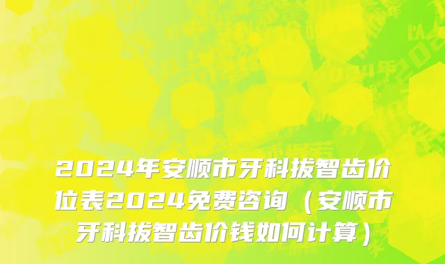 2024年安顺市牙科拔智齿价位表2024免费咨询（安顺市牙科拔智齿价钱如何计算）