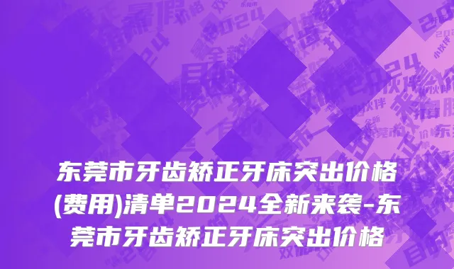 东莞市牙齿矫正牙床突出价格(费用)清单2024全新来袭-东莞市牙齿矫正牙床突出价格