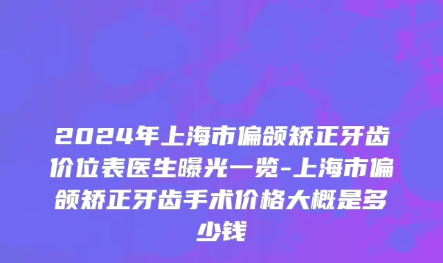 2024年上海市偏颌矫正牙齿价位表医生曝光一览-上海市偏颌矫正牙齿手术价格大概是多少钱