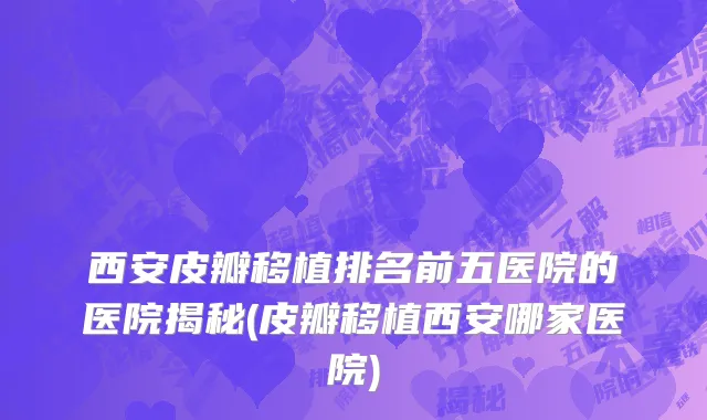 西安皮瓣移植排名前五医院的医院揭秘(皮瓣移植西安哪家医院)