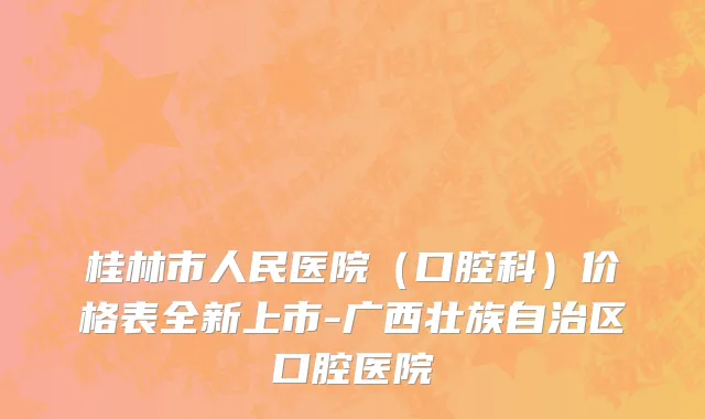 桂林市人民医院（口腔科）价格表全新上市-广西壮族自治区口腔医院