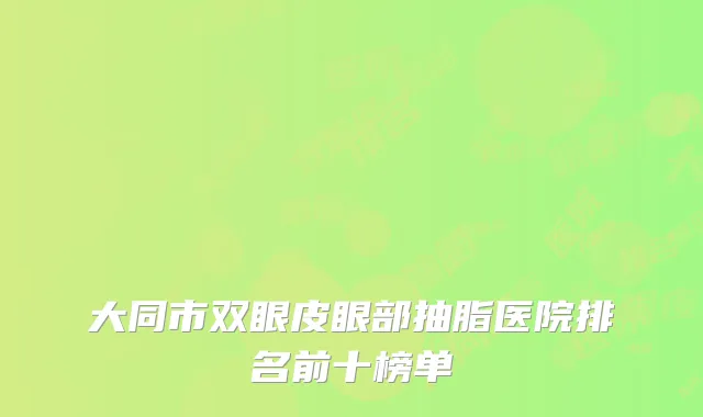 大同市双眼皮眼部抽脂医院排名前十榜单