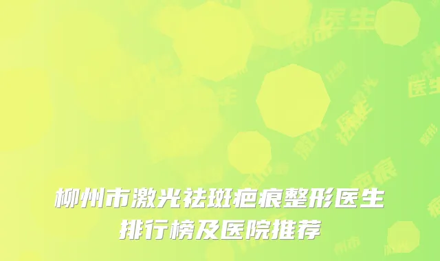柳州市激光祛斑疤痕整形医生排行榜及医院推荐