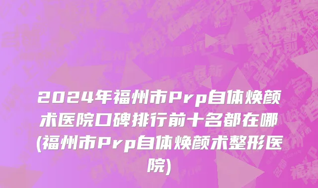 2024年福州市Prp自体焕颜术医院口碑排行前十名都在哪(福州市Prp自体焕颜术整形医院)