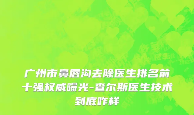 广州市鼻唇沟去除医生排名前十强权威曝光-查尔斯医生技术到底咋样