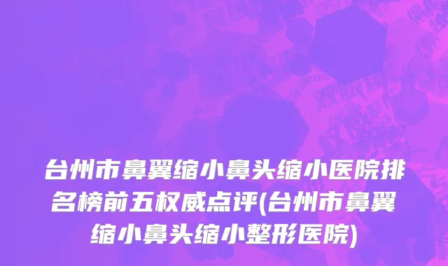 台州市鼻翼缩小鼻头缩小医院排名榜前五权威点评(台州市鼻翼缩小鼻头缩小整形医院)