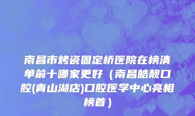南昌市烤瓷固定桥医院在榜清单前十哪家更好（南昌皓靓口腔(青山湖店)口腔医学中心亮相榜首）