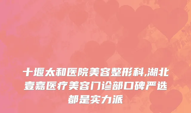 十堰太和医院美容整形科,湖北壹嘉医疗美容门诊部口碑严选都是实力派