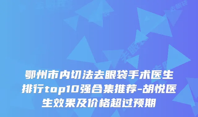 鄂州市内切法去眼袋手术医生排行top10强合集推荐-胡悦医生效果及价格超过预期