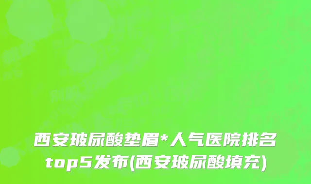 西安玻尿酸垫眉*人气医院排名top5发布(西安玻尿酸填充)