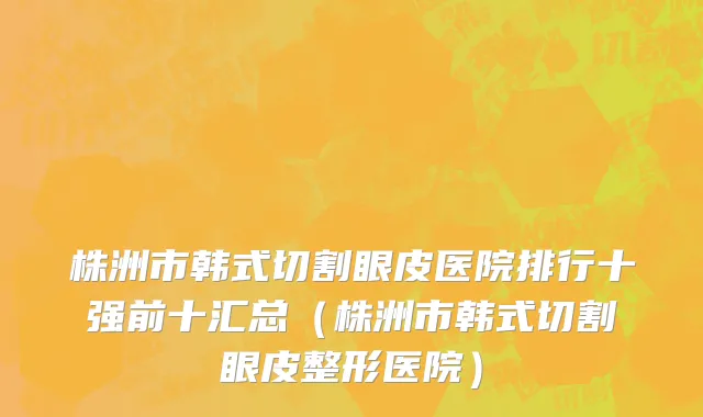 株洲市韩式切割眼皮医院排行十强前十汇总（株洲市韩式切割眼皮整形医院）