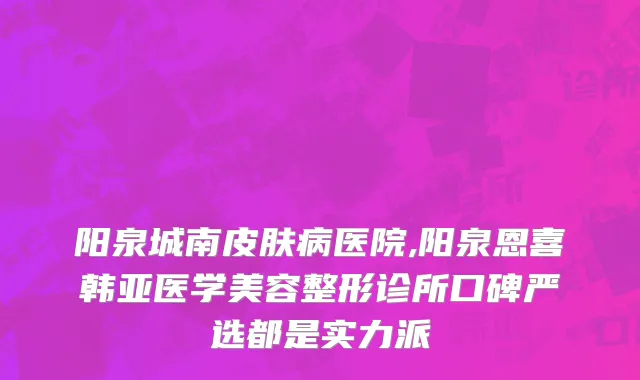 阳泉城南皮肤病医院,阳泉恩喜韩亚医学美容整形诊所口碑严选都是实力派
