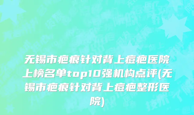 无锡市疤痕针对背上痘疤医院上榜名单top10强机构点评(无锡市疤痕针对背上痘疤整形医院)
