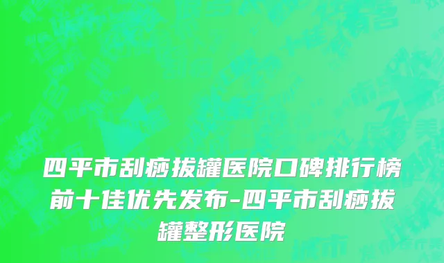 四平市刮痧拔罐医院口碑排行榜前十佳优先发布-四平市刮痧拔罐整形医院