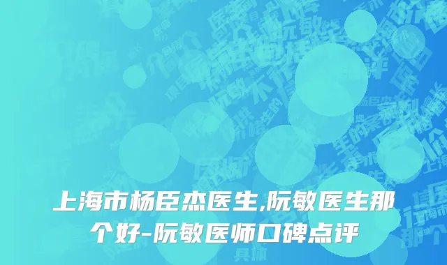 上海市杨臣杰医生,阮敏医生那个好-阮敏医师口碑点评