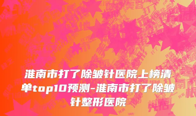 淮南市打了除皱针医院上榜清单top10预测-淮南市打了除皱针整形医院