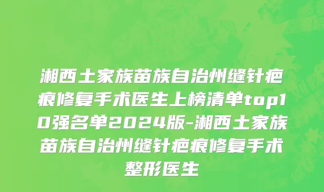湘西土家族苗族自治州缝针疤痕修复手术医生上榜清单top10强名单2024版-湘西土家族苗族自治州缝针疤痕修复手术整形医生