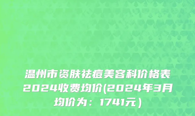 温州市资肤祛痘美容科价格表2024收费均价(2024年3月均价为：1741元）