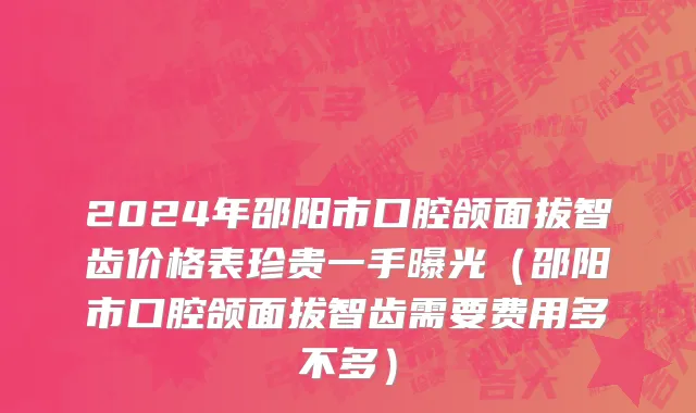 2024年邵阳市口腔颌面拔智齿价格表珍贵一手曝光（邵阳市口腔颌面拔智齿需要费用多不多）