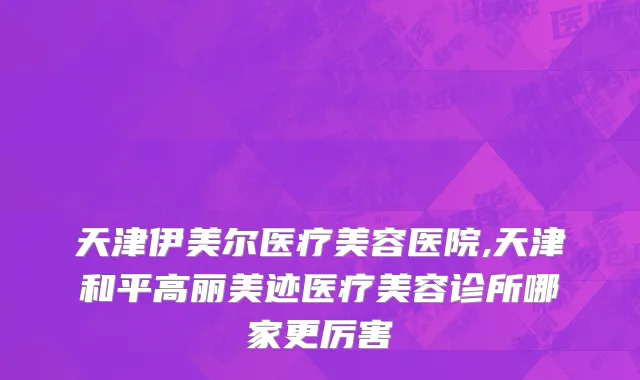 天津伊美尔医疗美容医院,天津和平高丽美迹医疗美容诊所哪家更厉害