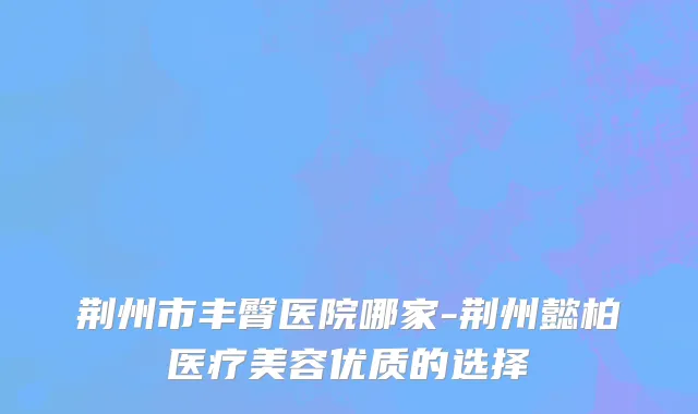 荆州市丰臀医院哪家-荆州懿柏医疗美容优质的选择