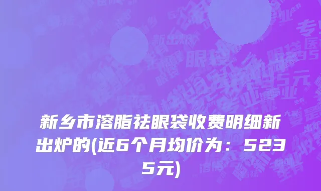 新乡市溶脂祛眼袋收费明细新出炉的(近6个月均价为：5235元)