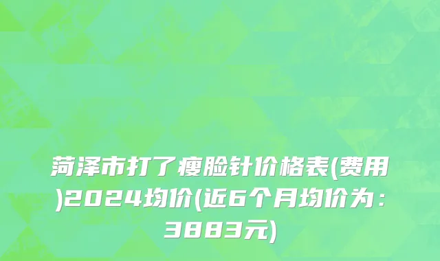 菏泽市打了瘦脸针价格表(费用)2024均价(近6个月均价为：3883元)