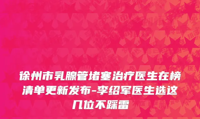 徐州市乳腺管堵塞治疗医生在榜清单更新发布-李绍军医生选这几位不踩雷