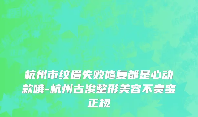 杭州市纹眉失败修复都是心动款哦-杭州古浚整形美容不贵蛮正规