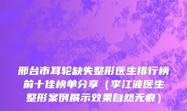 邢台市耳轮缺失整形医生排行榜前十佳榜单分享（李江波医生整形案例展示效果自然无痕）