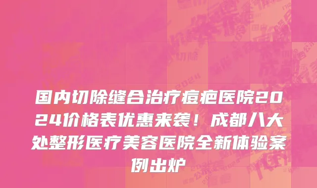 国内切除缝合治疗痘疤医院2024价格表优惠来袭!成都八大处整形医疗美容医院全新体验案例出炉