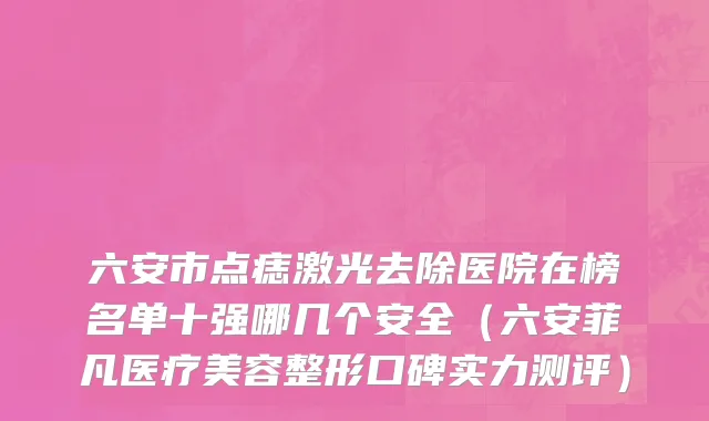 六安市点痣激光去除医院在榜名单十强哪几个安全（六安菲凡医疗美容整形口碑实力测评）