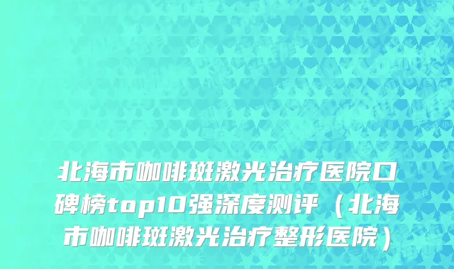 北海市咖啡斑激光治疗医院口碑榜top10强深度测评（北海市咖啡斑激光治疗整形医院）