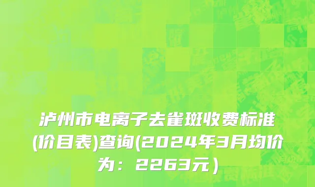 泸州市电离子去雀斑收费标准(价目表)查询(2024年3月均价为：2263元）