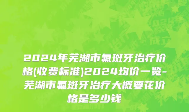 2024年芜湖市氟斑牙治疗价格(收费标准)2024均价一览-芜湖市氟斑牙治疗大概要花价格是多少钱