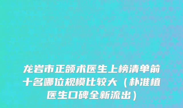 龙岩市正颌术医生上榜清单前十名哪位规模比较大（朴准植医生口碑全新流出）