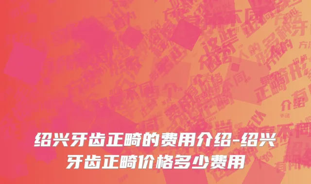绍兴牙齿正畸的费用介绍-绍兴牙齿正畸价格多少费用