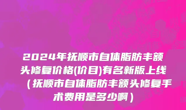 2024年抚顺市自体脂肪丰额头修复价格(价目)有名新版上线（抚顺市自体脂肪丰额头修复手术费用是多少啊）